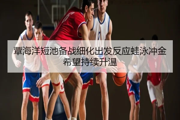 覃海洋短池备战细化出发反应蛙泳冲金希望持续升温