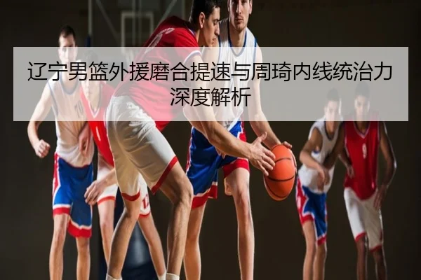 辽宁男篮外援磨合提速与周琦内线统治力深度解析