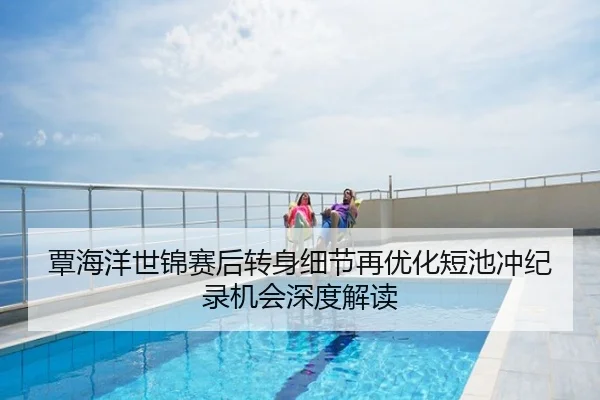 覃海洋世锦赛后转身细节再优化短池冲纪录机会深度解读